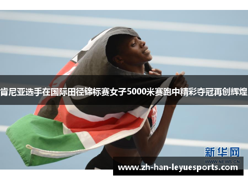 肯尼亚选手在国际田径锦标赛女子5000米赛跑中精彩夺冠再创辉煌 肯尼亚选手在国际田径锦标赛女子5000米赛跑中精彩夺冠再创辉煌
