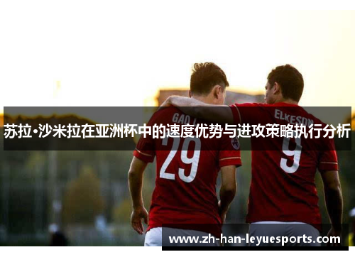 苏拉·沙米拉在亚洲杯中的速度优势与进攻策略执行分析 苏拉·沙米拉在亚洲杯中的速度优势与进攻策略执行分析