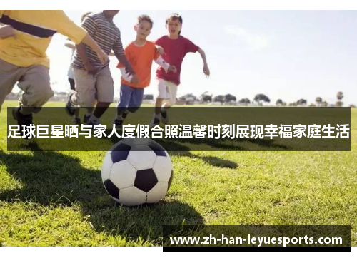 足球巨星晒与家人度假合照温馨时刻展现幸福家庭生活 足球巨星晒与家人度假合照温馨时刻展现幸福家庭生活