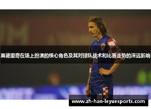 莫德里奇在场上扮演的核心角色及其对球队战术和比赛走势的深远影响