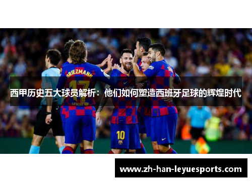西甲历史五大球员解析：他们如何塑造西班牙足球的辉煌时代