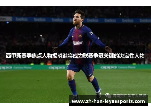 西甲新赛季焦点人物揭晓谁将成为联赛争冠关键的决定性人物