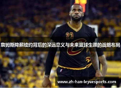 詹姆斯降薪续约背后的深远意义与未来篮球生涯的战略布局