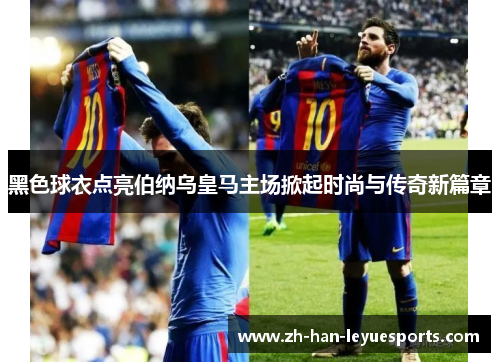 黑色球衣点亮伯纳乌皇马主场掀起时尚与传奇新篇章 黑色球衣点亮伯纳乌皇马主场掀起时尚与传奇新篇章