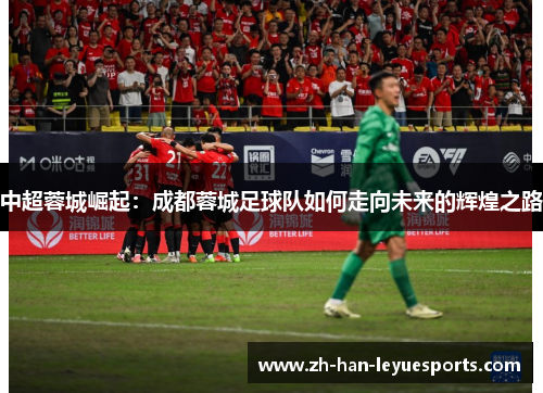 中超蓉城崛起:成都蓉城足球队如何走向未来的辉煌之路 中超蓉城崛起:成都蓉城足球队如何走向未来的辉煌之路