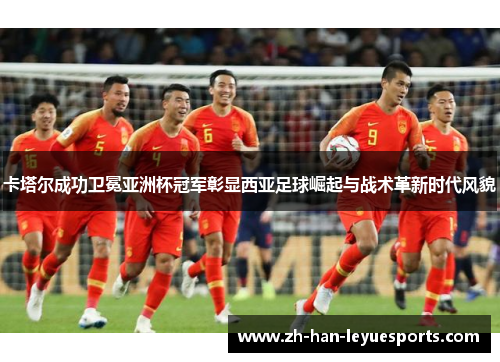 卡塔尔成功卫冕亚洲杯冠军彰显西亚足球崛起与战术革新时代风貌 卡塔尔成功卫冕亚洲杯冠军彰显西亚足球崛起与战术革新时代风貌